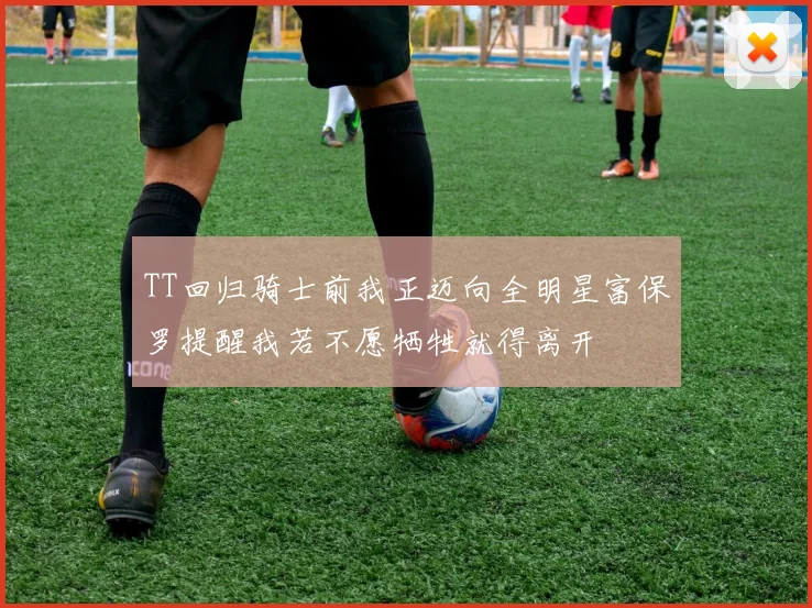 TT回归骑士前我正迈向全明星富保罗提醒我若不愿牺牲就得离开