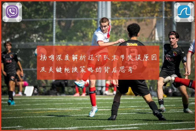 杨鸣深度解析辽宁队末节失误原因及关键轮换策略的背后思考